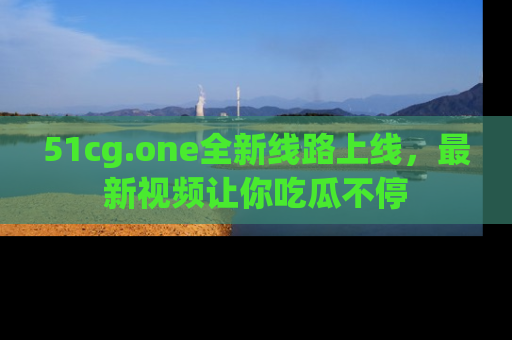 51cg.one全新线路上线，最新视频让你吃瓜不停