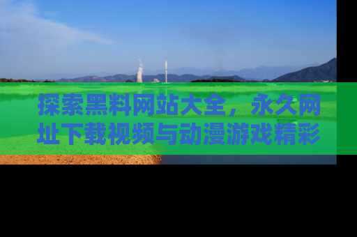 探索黑料网站大全，永久网址下载视频与动漫游戏精彩瞬间！