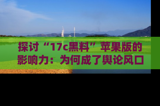 探讨“17c黑料”苹果版的影响力：为何成了舆论风口？
