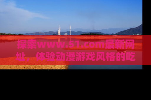 探索www.51.com最新网址，体验动漫游戏风格的吃瓜乐趣！