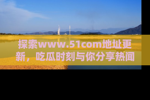 探索www.51com地址更新，吃瓜时刻与你分享热闻