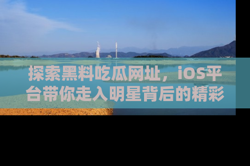 探索黑料吃瓜网址，iOS平台带你走入明星背后的精彩故事！