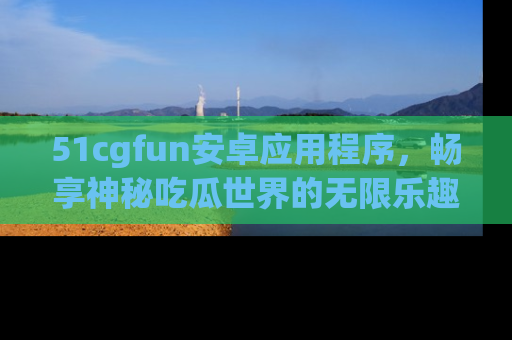 51cgfun安卓应用程序，畅享神秘吃瓜世界的无限乐趣！