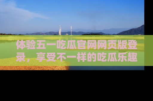 体验五一吃瓜官网网页版登录，享受不一样的吃瓜乐趣与互动体验