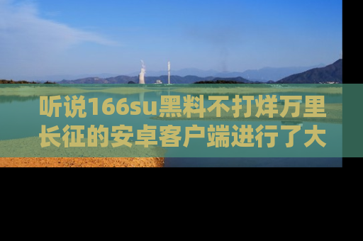 听说166su黑料不打烊万里长征的安卓客户端进行了大更新，八卦内容更加精彩与丰富！
