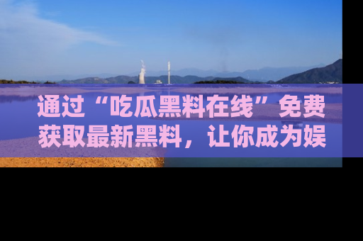 通过“吃瓜黑料在线”免费获取最新黑料，让你成为娱乐圈的内幕专家！