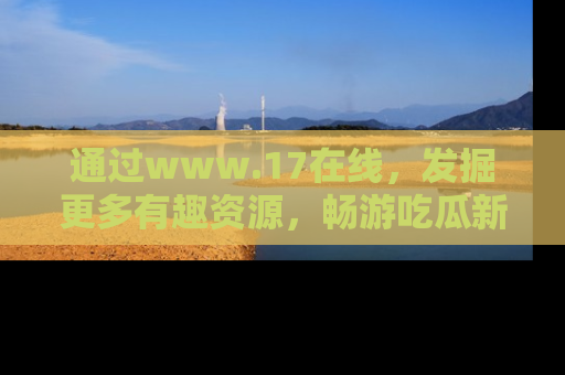 通过www.17在线，发掘更多有趣资源，畅游吃瓜新闻海洋