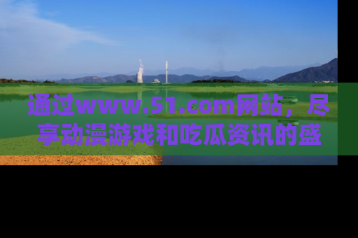通过www.51.com网站，尽享动漫游戏和吃瓜资讯的盛宴！