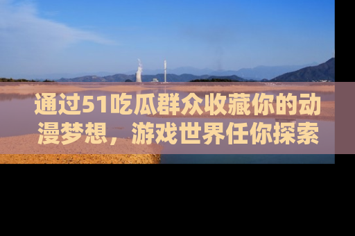 通过51吃瓜群众收藏你的动漫梦想，游戏世界任你探索