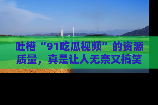 吐槽“91吃瓜视频”的资源质量，真是让人无奈又搞笑！