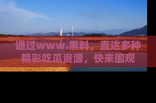 通过www.黑料，直达多种精彩吃瓜资源，快来围观