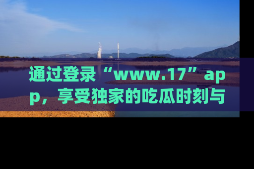 通过登录“www.17”app，享受独家的吃瓜时刻与娱乐资讯！