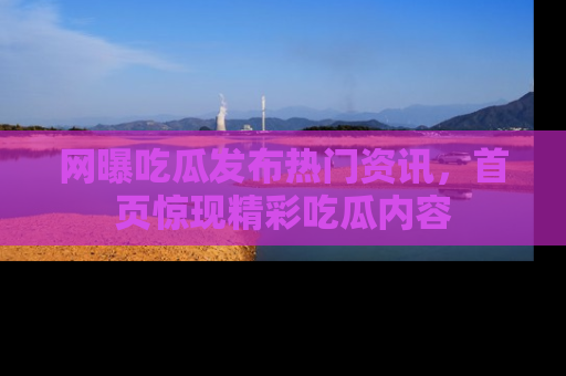 网曝吃瓜发布热门资讯，首页惊现精彩吃瓜内容