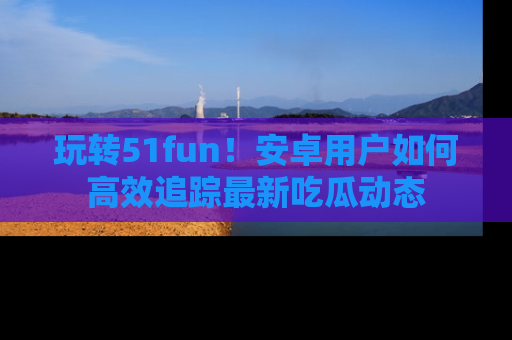 玩转51fun！安卓用户如何高效追踪最新吃瓜动态