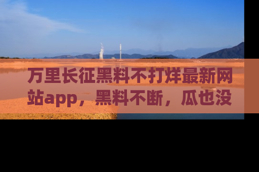 万里长征黑料不打烊最新网站app，黑料不断，瓜也没断，真香！