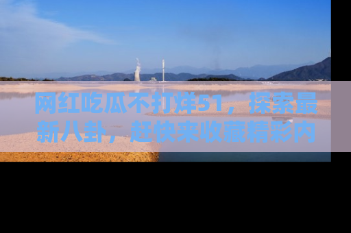 网红吃瓜不打烊51，探索最新八卦，赶快来收藏精彩内容！
