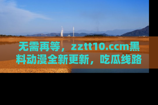 无需再等，zztt10.ccm黑料动漫全新更新，吃瓜线路佛系推荐！