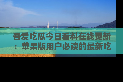 吾爱吃瓜今日看料在线更新：苹果版用户必读的最新吃瓜技巧