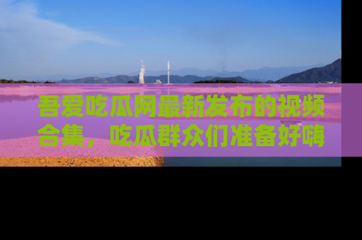 吾爱吃瓜网最新发布的视频合集,吃瓜群众们准备好嗨起来了吗?