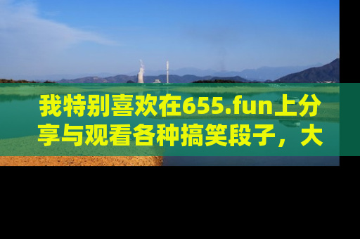 我特别喜欢在655.fun上分享与观看各种搞笑段子，大家一起来享受乐趣吧！