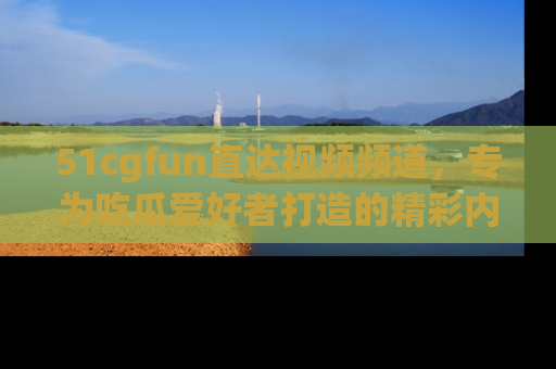 51cgfun直达视频频道，专为吃瓜爱好者打造的精彩内容库！