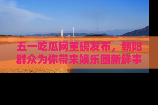 五一吃瓜网重磅发布,朝阳群众为你带来娱乐圈新鲜事!