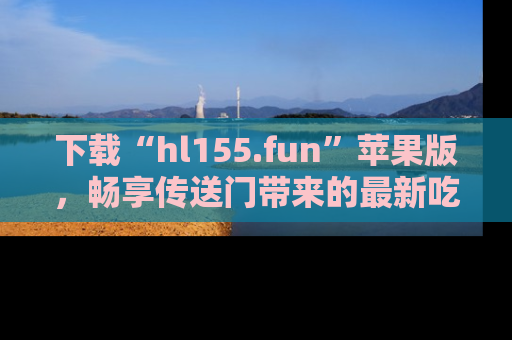 下载“hl155.fun”苹果版,畅享传送门带来的最新吃瓜资讯
