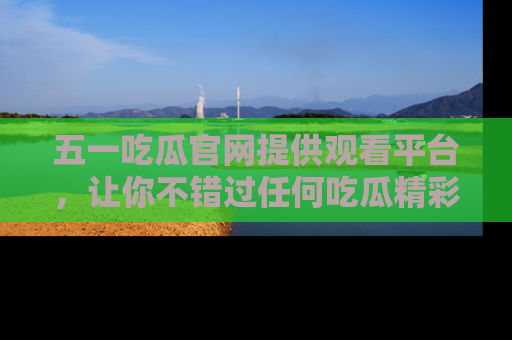 五一吃瓜官网提供观看平台,让你不错过任何吃瓜精彩瞬间