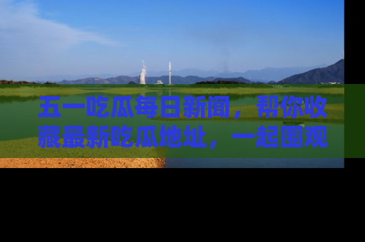 五一吃瓜每日新闻,帮你收藏最新吃瓜地址,一起围观吧!