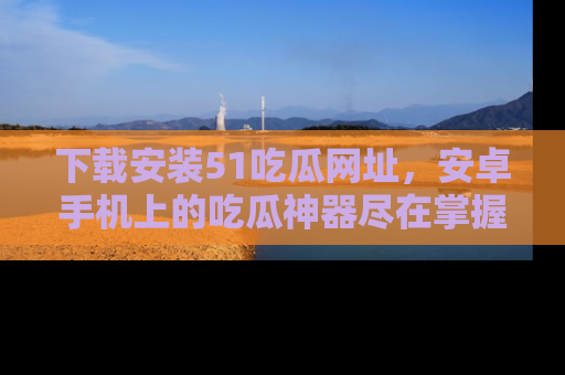 下载安装51吃瓜网址，安卓手机上的吃瓜神器尽在掌握