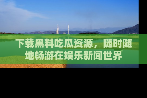 下载黑料吃瓜资源，随时随地畅游在娱乐新闻世界