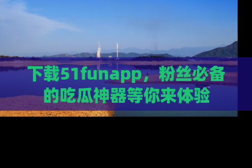 下载51funapp，粉丝必备的吃瓜神器等你来体验