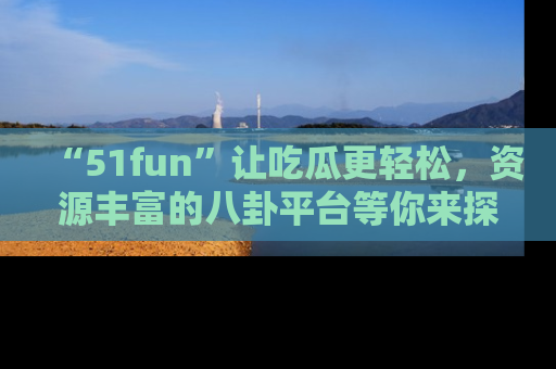 “51fun”让吃瓜更轻松，资源丰富的八卦平台等你来探索！