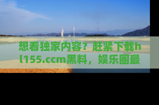想看独家内容？赶紧下载hl155.ccm黑料，娱乐圈最劲爆的新闻一手掌握！