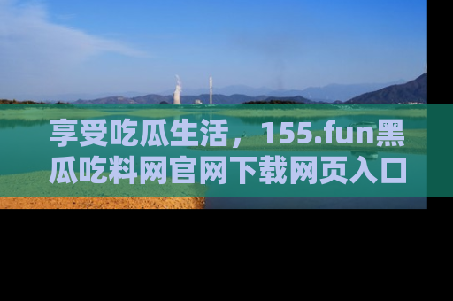 享受吃瓜生活，155.fun黑瓜吃料网官网下载网页入口全解析