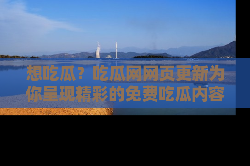 想吃瓜？吃瓜网网页更新为你呈现精彩的免费吃瓜内容！