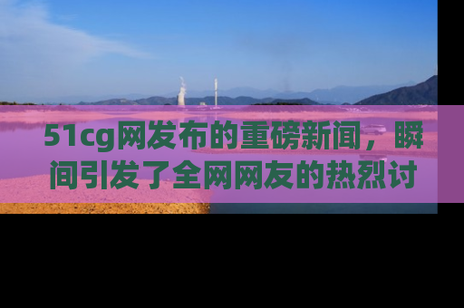 51cg网发布的重磅新闻，瞬间引发了全网网友的热烈讨论！