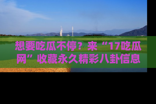 想要吃瓜不停？来“17吃瓜网”收藏永久精彩八卦信息！