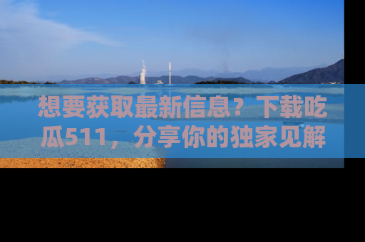 想要获取最新信息？下载吃瓜511，分享你的独家见解！