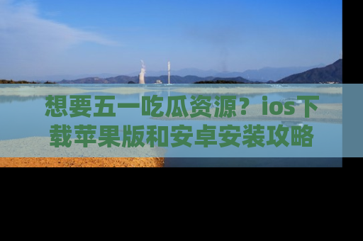 想要五一吃瓜资源？ios下载苹果版和安卓安装攻略
