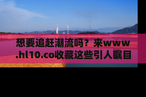 想要追赶潮流吗？来www.hl10.co收藏这些引人瞩目的新闻瞬间吧！