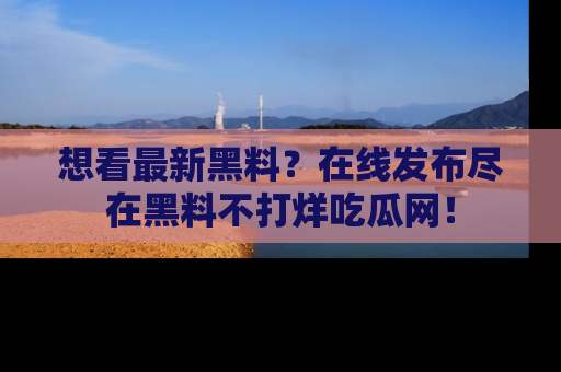 想看最新黑料？在线发布尽在黑料不打烊吃瓜网！
