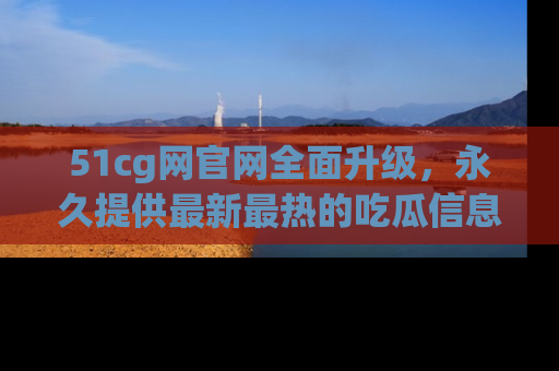 51cg网官网全面升级，永久提供最新最热的吃瓜信息，助你永远走在潮流前端！
