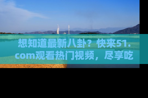 想知道最新八卦？快来51.com观看热门视频，尽享吃瓜乐趣！