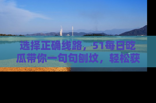 选择正确线路,51每日吃瓜带你一句句刨坟,轻松获取娱乐新资讯