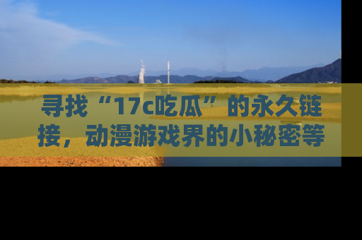 寻找“17c吃瓜”的永久链接,动漫游戏界的小秘密等你来揭秘!