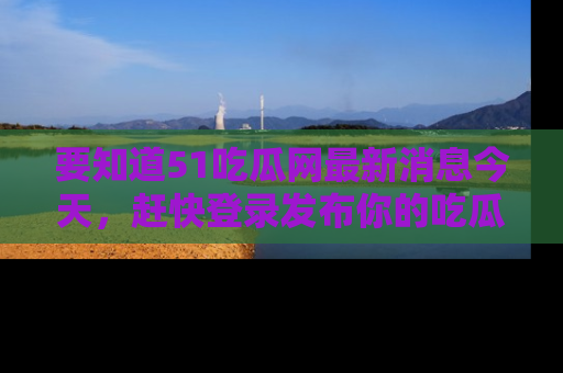 要知道51吃瓜网最新消息今天,赶快登录发布你的吃瓜体验吧!