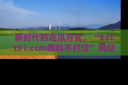 新时代的吃瓜方式,“zztt31.ccm黑料不打烊”网站为iOS用户带来惊喜