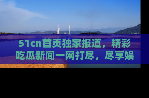 51cn首页独家报道，精彩吃瓜新闻一网打尽，尽享娱乐盛宴