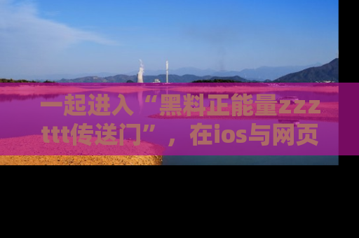 一起进入“黑料正能量zzzttt传送门”,在ios与网页中享受热辣资讯的快乐吧!